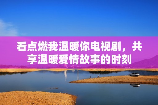 看点燃我温暖你电视剧，共享温暖爱情故事的时刻
