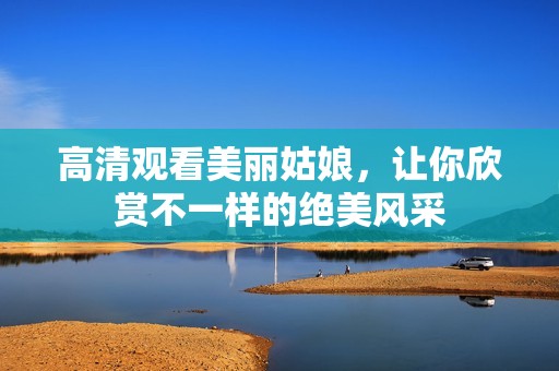 高清观看美丽姑娘，让你欣赏不一样的绝美风采