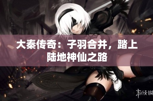 大秦传奇：子羽合并，踏上陆地神仙之路