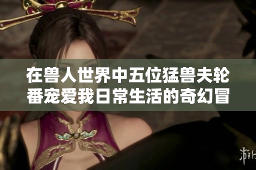 在兽人世界中五位猛兽夫轮番宠爱我日常生活的奇幻冒险之旅