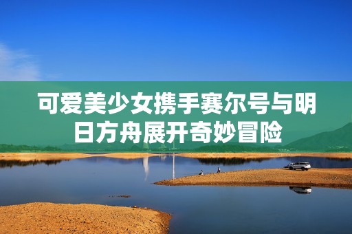 可爱美少女携手赛尔号与明日方舟展开奇妙冒险
