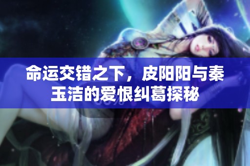 命运交错之下，皮阳阳与秦玉洁的爱恨纠葛探秘