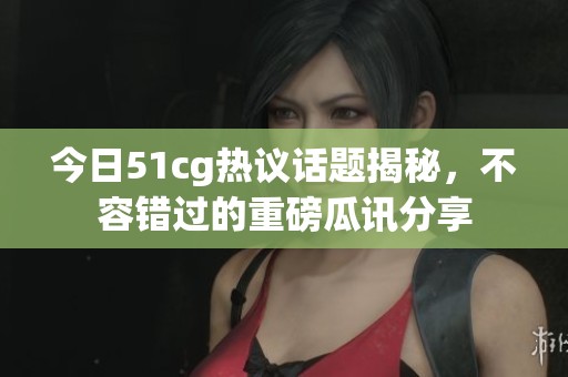 今日51cg热议话题揭秘，不容错过的重磅瓜讯分享