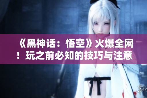 《黑神话：悟空》火爆全网！玩之前必知的技巧与注意事项