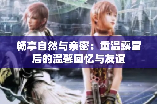 畅享自然与亲密：重温露营后的温馨回忆与友谊