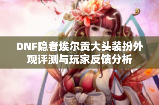DNF隐者埃尔贡大头装扮外观评测与玩家反馈分析