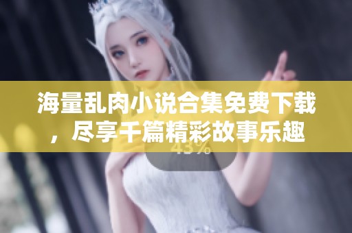 海量乱肉小说合集免费下载，尽享千篇精彩故事乐趣