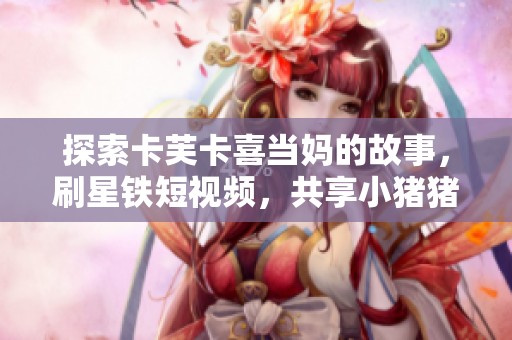 探索卡芙卡喜当妈的故事，刷星铁短视频，共享小猪猪的乐趣