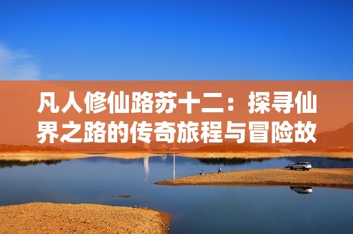 凡人修仙路苏十二：探寻仙界之路的传奇旅程与冒险故事