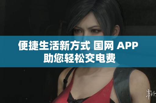 便捷生活新方式 国网 APP 助您轻松交电费