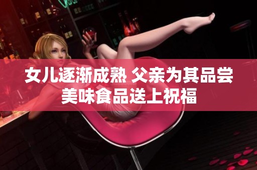 女儿逐渐成熟 父亲为其品尝美味食品送上祝福