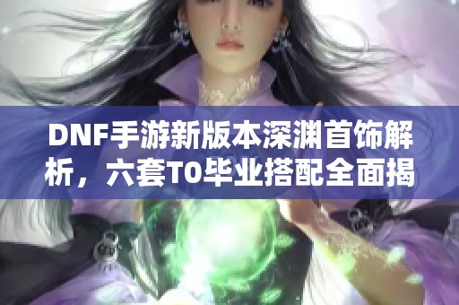DNF手游新版本深渊首饰解析，六套T0毕业搭配全面揭秘