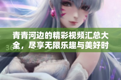 青青河边的精彩视频汇总大全，尽享无限乐趣与美好时光