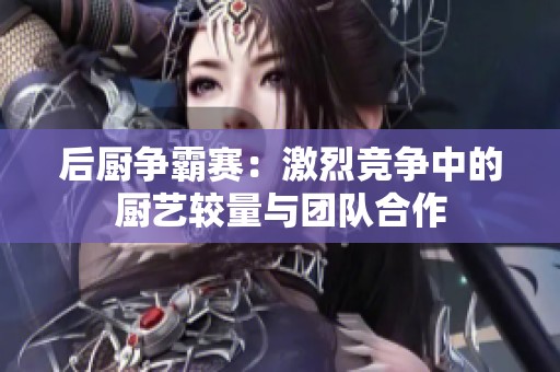 后厨争霸赛：激烈竞争中的厨艺较量与团队合作