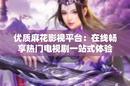 优质麻花影视平台：在线畅享热门电视剧一站式体验