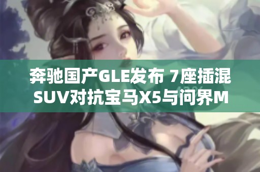 奔驰国产GLE发布 7座插混SUV对抗宝马X5与问界M9