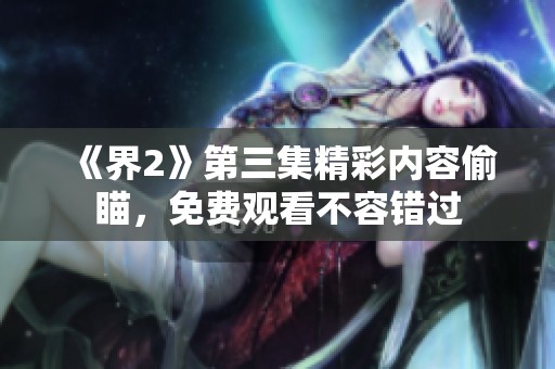 《界2》第三集精彩内容偷瞄，免费观看不容错过