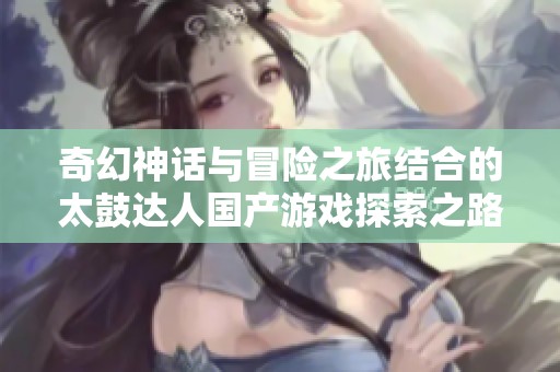 奇幻神话与冒险之旅结合的太鼓达人国产游戏探索之路
