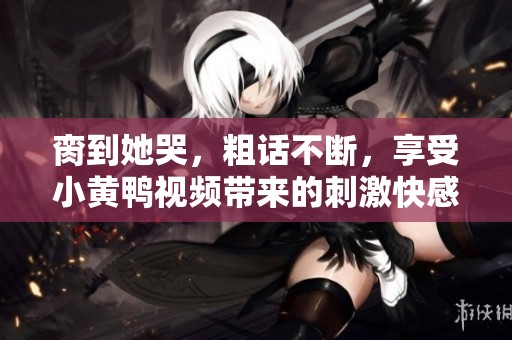 脔到她哭，粗话不断，享受小黄鸭视频带来的刺激快感