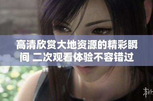 高清欣赏大地资源的精彩瞬间 二次观看体验不容错过