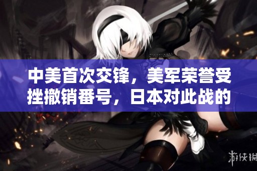 中美首次交锋，美军荣誉受挫撤销番号，日本对此战的全新解读