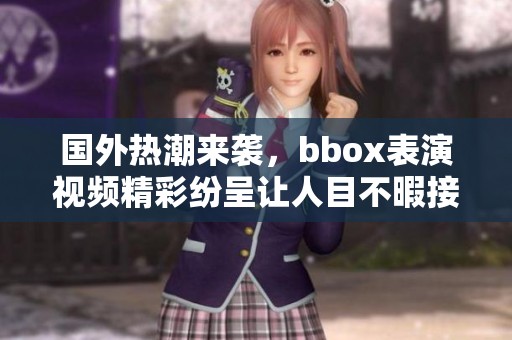 国外热潮来袭，bbox表演视频精彩纷呈让人目不暇接