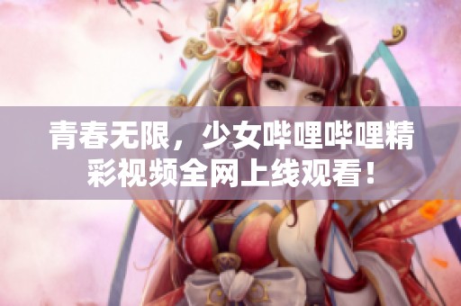 青春无限，少女哔哩哔哩精彩视频全网上线观看！