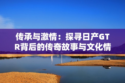 传承与激情：探寻日产GTR背后的传奇故事与文化情怀