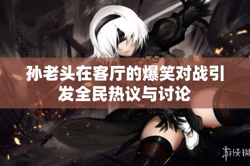 孙老头在客厅的爆笑对战引发全民热议与讨论