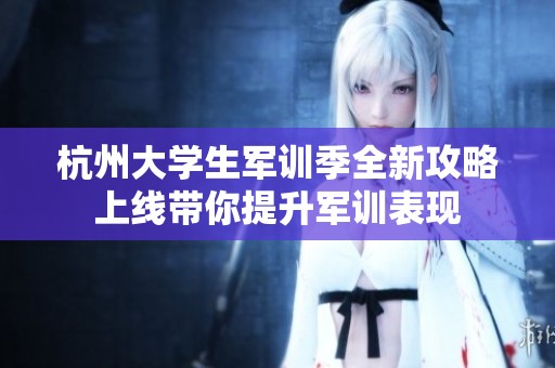 杭州大学生军训季全新攻略上线带你提升军训表现