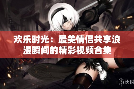 欢乐时光：最美情侣共享浪漫瞬间的精彩视频合集