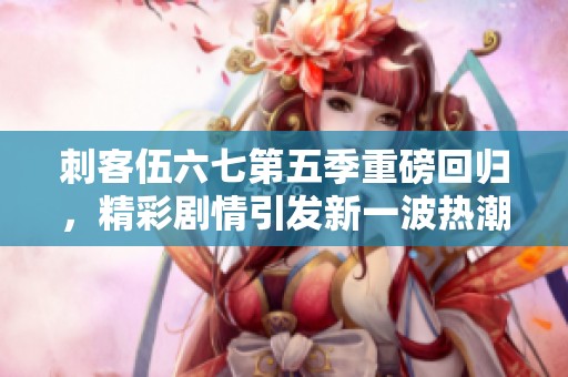 刺客伍六七第五季重磅回归，精彩剧情引发新一波热潮