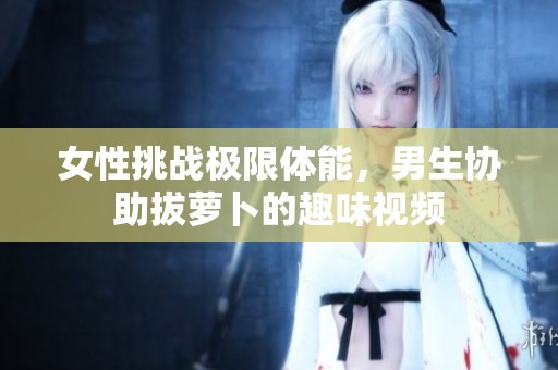女性挑战极限体能，男生协助拔萝卜的趣味视频