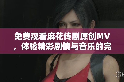 免费观看麻花传剧原创MV，体验精彩剧情与音乐的完美融合