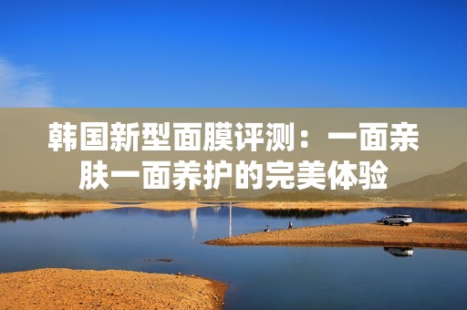 韩国新型面膜评测：一面亲肤一面养护的完美体验