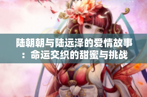 陆朝朝与陆远泽的爱情故事：命运交织的甜蜜与挑战