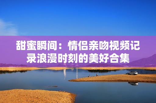 甜蜜瞬间：情侣亲吻视频记录浪漫时刻的美好合集