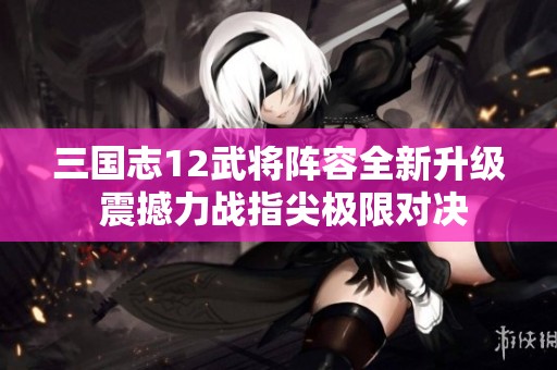 三国志12武将阵容全新升级 震撼力战指尖极限对决