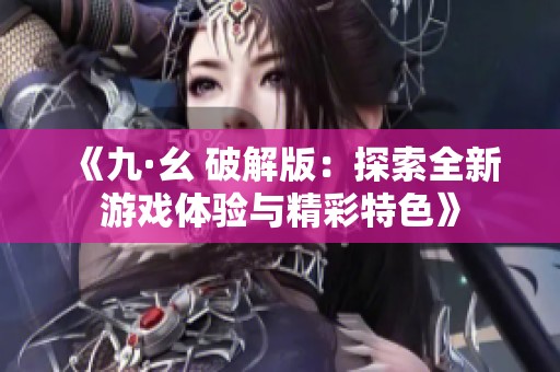 《九·幺 破解版：探索全新游戏体验与精彩特色》