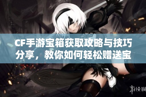 CF手游宝箱获取攻略与技巧分享，教你如何轻松赠送宝箱
