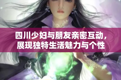 四川少妇与朋友亲密互动，展现独特生活魅力与个性