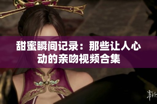 甜蜜瞬间记录：那些让人心动的亲吻视频合集