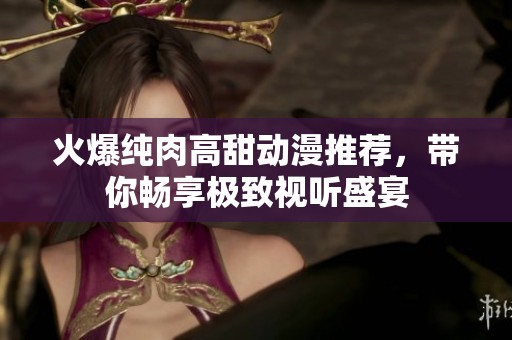 火爆纯肉高甜动漫推荐，带你畅享极致视听盛宴
