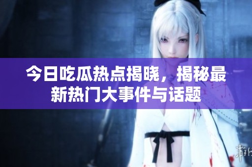 今日吃瓜热点揭晓，揭秘最新热门大事件与话题