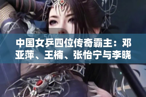 中国女乒四位传奇霸主：邓亚萍、王楠、张怡宁与李晓霞的辉煌历程