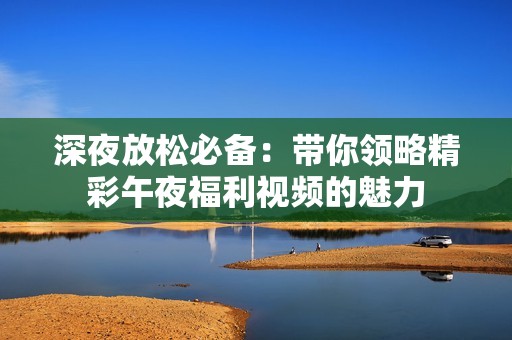 深夜放松必备：带你领略精彩午夜福利视频的魅力