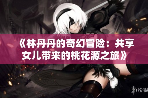 《林丹丹的奇幻冒险：共享女儿带来的桃花源之旅》