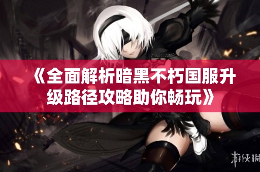 《全面解析暗黑不朽国服升级路径攻略助你畅玩》