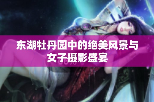 东湖牡丹园中的绝美风景与女子摄影盛宴