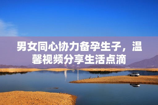 男女同心协力备孕生子，温馨视频分享生活点滴
